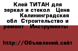 Клей ТИТАН для зеркал и стекол › Цена ­ 100 - Калининградская обл. Строительство и ремонт » Инструменты   